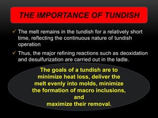 THE IMPORTANCE OF TUNDISH 
 The melt remains in the tundish for a relatively short 
time, reflecting the continuous nature of tundish 
operation 
 Thus, the major refining reactions such as deoxidation 
and desulfurization are carried out in the ladle. 
The goals of a tundish are to 
minimize heat loss, deliver the 
melt evenly into molds, minimize 
the formation of macro inclusions, 
and 
maximize their removal. 
 
