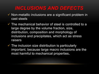 INCLUSIONS AND DEFECTS 
 Non-metallic inclusions are a significant problem in 
cast steels 
 The mechanical behavior of steel is controlled to a 
large degree by the volume fraction, size, 
distribution, composition and morphology of 
inclusions and precipitates, which act as stress 
raisers 
 The inclusion size distribution is particularly 
important, because large macro inclusions are the 
most harmful to mechanical properties. 
 