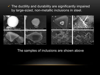  The ductility and durability are significantly impaired 
by large-sized, non-metallic inclusions in steel. 
The samples of inclusions are shown above 
 