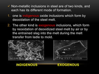  Non-metallic inclusions in steel are of two kinds, and 
each has its different mode of formation. 
1. one is indigenous oxide inclusions which form by 
deoxidation of the steel melt. 
2. The other kind is exogenous inclusions, which form 
by reoxidation of deoxidized steel melt by air or by 
the entrained slag into the melt during the melt 
transfer from ladle to mold. 
INDIGENOUS EXOGENOUS 
 