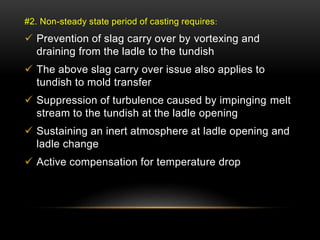#2. Non-steady state period of casting requires: 
 Prevention of slag carry over by vortexing and 
draining from the ladle to the tundish 
 The above slag carry over issue also applies to 
tundish to mold transfer 
 Suppression of turbulence caused by impinging melt 
stream to the tundish at the ladle opening 
 Sustaining an inert atmosphere at ladle opening and 
ladle change 
 Active compensation for temperature drop 
 