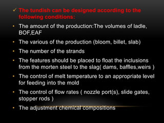  The tundish can be designed according to the 
following conditions: 
• The amount of the production:The volumes of ladle, 
BOF,EAF 
• The various of the production (bloom, billet, slab) 
• The number of the strands 
• The features should be placed to float the inclusions 
from the morten steel to the slag( dams, baffles,weirs ) 
• The control of melt temperature to an appropriate level 
for feeding into the mold 
• The control of flow rates ( nozzle port(s), slide gates, 
stopper rods ) 
• The adjustment chemical compositions 
 