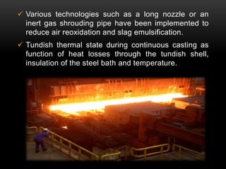  Various technologies such as a long nozzle or an 
inert gas shrouding pipe have been implemented to 
reduce air reoxidation and slag emulsification. 
 Tundish thermal state during continuous casting as 
function of heat losses through the tundish shell, 
insulation of the steel bath and temperature. 
 