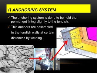1) ANCHORING SYSTEM 
 The anchoring system is done to be hold the 
permanent lining slightly to the tundish. 
 This anchors are assembled 
to the tundish walls at certain 
distances by welding 
 