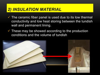2) INSULATION MATERIAL 
 The ceramic fiber panel is used due to its low thermal 
conductivity and low heat storing between the tundish 
wall and permanent lining. 
 These may be showed according to the production 
conditions and the volume of tundish 
 