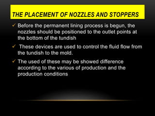 THE PLACEMENT OF NOZZLES AND STOPPERS 
 Before the permanent lining process is begun, the 
nozzles should be positioned to the outlet points at 
the bottom of the tundish 
 These devices are used to control the fluid flow from 
the tundish to the mold. 
 The used of these may be showed difference 
according to the various of production and the 
production conditions 
 
