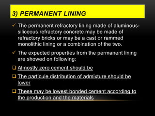 3) PERMANENT LINING 
 The permanent refractory lining made of aluminous-siliceous 
refractory concrete may be made of 
refractory bricks or may be a cast or rammed 
monolithic lining or a combination of the two. 
 The expected properties from the permanent lining 
are showed on following: 
 Almostly zero cement should be 
 The particule distribution of admixture should be 
lower 
 These may be lowest bonded cement according to 
the production and the materials 
 
