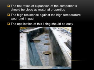  The hot ratios of expansion of the components 
should be close as material properties 
 The high resistance against the high temperature, 
wear and impact 
 The application of this lining should be easy 
 