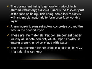  The permanent lining is generally made of high 
alümina refractory(%70-%93) and is the thickest part 
of the tundish lining. This lining has a low reactivity 
with magnesia materials to form a surface working 
layer. 
 Aluminous-siliceous refractory concretes proved the 
best in the second layer. 
 These are the materials that contain cement binder 
usually aluminate cement, which imparts hydraulic 
setting properties when mixed with water 
 The most common binder used in castables is HAC 
(high alumina cement) 
 