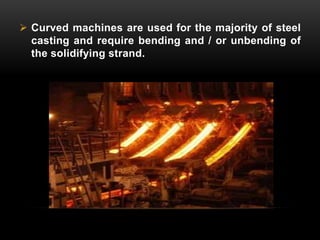  Curved machines are used for the majority of steel 
casting and require bending and / or unbending of 
the solidifying strand. 
 