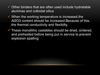  Other binders that are often used include hydratable 
aluminas and colloidal silica 
 When the working temperature is increased,the 
Al2O3 content should be increased.Because of this, 
the thermal conductivity and flexibilty. 
 These monolithic castables should be dried, sintered, 
and preheated before being put in service to prevent 
explosion spalling 
 