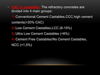 • CAC in castables: The refractory concretes are 
divided into 4 main groups: 
1) Conventional Cement Castables,CCC,high cement 
contents(>20% CAC) 
2) Low Cement Castables,LCC (6-15%) 
3) Ultra Low Cement Castables (<6%) 
4) Cement Free Castables/No Cement Castables, 
NCC (<1,5%) 
 