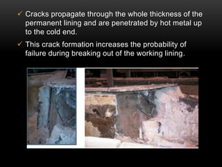  Cracks propagate through the whole thickness of the 
permanent lining and are penetrated by hot metal up 
to the cold end. 
 This crack formation increases the probability of 
failure during breaking out of the working lining. 
 