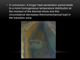  In conclusion, A longer heat penetration period leads 
to a more homogeneous temperature distribution at 
the moment of the thermal shock and this 
circumstance decreases thermomechanical load in 
the transition zone. 
 