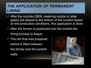THE APPLICATION OF PERMANENT 
LINING 
 After the nozzles (SEN, metering nozzle or slide 
gates) are placed to the bottom of the tundish based 
on the production conditions, this application is done 
 After the former is positioned into the tundish,the 
lining process is begun. 
 The mix that was prepared 
before is filled between 
the former and the tundish 
walls 
 
