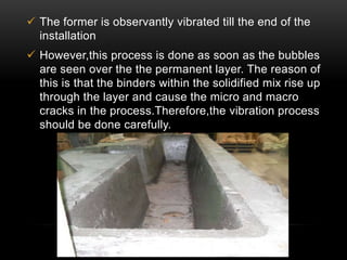  The former is observantly vibrated till the end of the 
installation 
 However,this process is done as soon as the bubbles 
are seen over the the permanent layer. The reason of 
this is that the binders within the solidified mix rise up 
through the layer and cause the micro and macro 
cracks in the process.Therefore,the vibration process 
should be done carefully. 
 