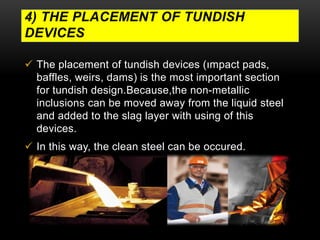 4) THE PLACEMENT OF TUNDISH 
DEVICES 
 The placement of tundish devices (ımpact pads, 
baffles, weirs, dams) is the most important section 
for tundish design.Because,the non-metallic 
inclusions can be moved away from the liquid steel 
and added to the slag layer with using of this 
devices. 
 In this way, the clean steel can be occured. 
 