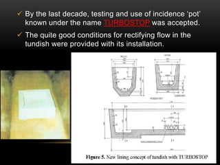  By the last decade, testing and use of incidence ‘pot’ 
known under the name TURBOSTOP was accepted. 
 The quite good conditions for rectifying flow in the 
tundish were provided with its installation. 
 