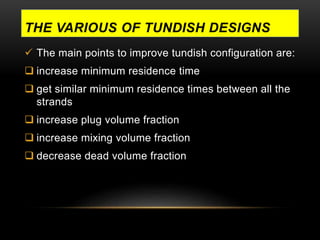 THE VARIOUS OF TUNDISH DESIGNS 
 The main points to improve tundish configuration are: 
 increase minimum residence time 
 get similar minimum residence times between all the 
strands 
 increase plug volume fraction 
 increase mixing volume fraction 
 decrease dead volume fraction 
 