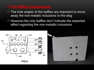 1) The Baffles Configuration: 
 The hole angles of the baffles are important to move 
away the non-metalic inclusions to the slag 
 However,the only baffles don’t indicate the expected 
effect regarding the non-metallic inclusions 
 