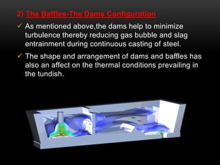 2) The Baffles-The Dams Configuration 
 As mentioned above,the dams help to minimize 
turbulence thereby reducing gas bubble and slag 
entrainment during continuous casting of steel. 
 The shape and arrangement of dams and baffles has 
also an affect on the thermal conditions prevailing in 
the tundish. 
 
