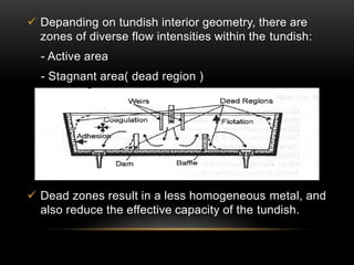  Depanding on tundish interior geometry, there are 
zones of diverse flow intensities within the tundish: 
- Active area 
- Stagnant area( dead region ) 
 Dead zones result in a less homogeneous metal, and 
also reduce the effective capacity of the tundish. 
 