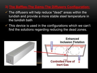 3) The Baffles-The Dams-The Diffusers Configuration: 
 The diffusers will help reduce "dead" areas within the 
tundish and provide a more stable steel temperature in 
the tundish bath 
 This device is used in the configurations which we can’t 
find the solutions regarding reducing the dead zones. 
 