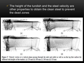 The height of the tundish and the steel velocity are 
other properties to obtain the clean steel to prevent 
the dead zones 
 