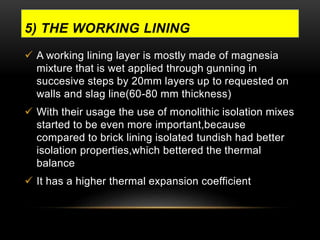 5) THE WORKING LINING 
 A working lining layer is mostly made of magnesia 
mixture that is wet applied through gunning in 
succesive steps by 20mm layers up to requested on 
walls and slag line(60-80 mm thickness) 
 With their usage the use of monolithic isolation mixes 
started to be even more important,because 
compared to brick lining isolated tundish had better 
isolation properties,which bettered the thermal 
balance 
 It has a higher thermal expansion coefficient 
 