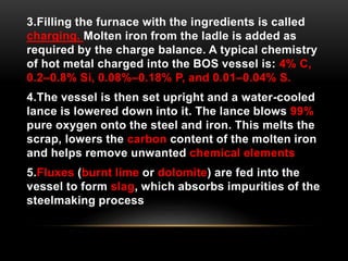 3.Filling the furnace with the ingredients is called 
charging. Molten iron from the ladle is added as 
required by the charge balance. A typical chemistry 
of hot metal charged into the BOS vessel is: 4% C, 
0.2–0.8% Si, 0.08%–0.18% P, and 0.01–0.04% S. 
4.The vessel is then set upright and a water-cooled 
lance is lowered down into it. The lance blows 99% 
pure oxygen onto the steel and iron. This melts the 
scrap, lowers the carbon content of the molten iron 
and helps remove unwanted chemical elements 
5.Fluxes (burnt lime or dolomite) are fed into the 
vessel to form slag, which absorbs impurities of the 
steelmaking process 
 