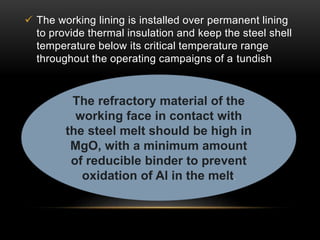  The working lining is installed over permanent lining 
to provide thermal insulation and keep the steel shell 
temperature below its critical temperature range 
throughout the operating campaigns of a tundish 
The refractory material of the 
working face in contact with 
the steel melt should be high in 
MgO, with a minimum amount 
of reducible binder to prevent 
oxidation of Al in the melt. 
 