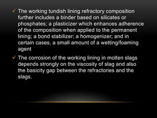  The working tundish lining refractory composition 
further includes a binder based on silicates or 
phosphates; a plasticizer which enhances adherence 
of the composition when applied to the permanent 
lining; a bond stabilizer; a homogenizer; and in 
certain cases, a small amount of a wetting/foaming 
agent 
 The corrosion of the working lining in molten slags 
depends strongly on the viscosity of slag and also 
the basicity gap between the refractories and the 
slags. 
 
