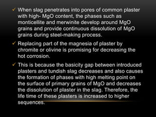  When slag penetrates into pores of common plaster 
with high- MgO content, the phases such as 
monticellite and merwinite develop around MgO 
grains and provide continuous dissolution of MgO 
grains during steel-making process. 
 Replacing part of the magnesia of plaster by 
chromite or olivine is promising for decreasing the 
hot corrosion. 
 This is because the basicity gap between introduced 
plasters and tundish slag decreases and also causes 
the formation of phases with high melting point on 
the surface of primary grains of MgO and decreases 
the dissolution of plaster in the slag. Therefore, the 
life time of these plasters is increased to higher 
sequences. 
 