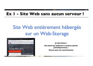 Ex 1 - Site Web sans aucun serveur !	



   Site Web entièrement hébergés
         sur un Web-Storage	

                                     	

                                     	

                               JS côté Client / 	

                  Des batch qui updatent le contenu (lancés
                             périodiquement) /	

                       Discuss pour les commentaires	

 