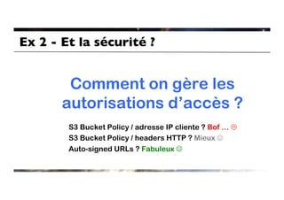 Ex 2 - Et la sécurité ?	



        Comment on gère les
       autorisations d’accès ?
         S3 Bucket Policy / adresse IP cliente ? Bof … L
         S3 Bucket Policy / headers HTTP ? Mieux J
         Auto-signed URLs ? Fabuleux J
 