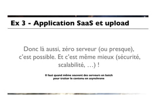 Ex 3 - Application SaaS et upload	



    Donc là aussi, zéro serveur (ou presque),
  c’est possible. Et c’est même mieux (sécurité,
                  scalabilité, …) !	

                                   	

           Il faut quand même souvent des serveurs en batch
                  pour traiter le contenu en asynchrone	

 