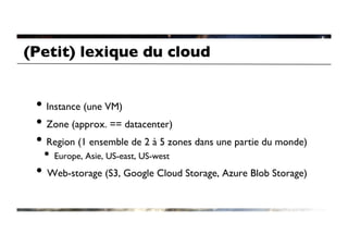 (Petit) lexique du cloud	



 •  Instance (une VM)	

 •  Zone (approx. == datacenter)	

 •  Region (1 ensemble de 2 à 5 zones dans une partie du monde)	

  •  Europe, Asie, US-east, US-west	

 •  Web-storage (S3, Google Cloud Storage, Azure Blob Storage)	

 