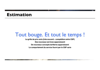 Estimation	




    Tout bouge. Et tout le temps 	

                                 !
         La grille de prix varie (très souvent – compétition entre CSP)
                     Des nouveaux services apparaissent
                De nouveaux concepts tarifaires apparaissent
             Le comportement du service fourni par le CSP varie
 