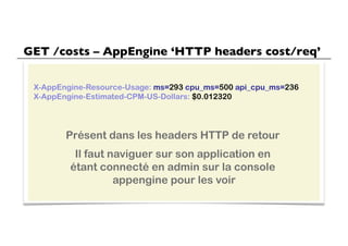 GET /costs – AppEngine ‘HTTP headers cost/req’	


 X-AppEngine-Resource-Usage: ms=293 cpu_ms=500 api_cpu_ms=236
 X-AppEngine-Estimated-CPM-US-Dollars: $0.012320




        Présent dans les headers HTTP de retour
          Il faut naviguer sur son application en
         étant connecté en admin sur la console
                   appengine pour les voir
 