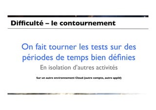 Difﬁculté – le contournement	



   On fait tourner les tests sur des
   périodes de temps bien déﬁnies	

         En isolation d’autres activités	

                                     	

       Sur un autre environnement Cloud (autre compte, autre appId)	

 