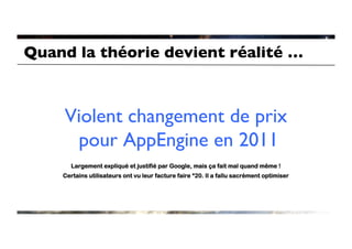 Quand la théorie devient réalité …	




     Violent changement de prix
      pour AppEngine en 2011 	

       Largement expliqué et justifié par Google, mais ça fait mal quand même !
     Certains utilisateurs ont vu leur facture faire *20. Il a fallu sacrément optimiser
 