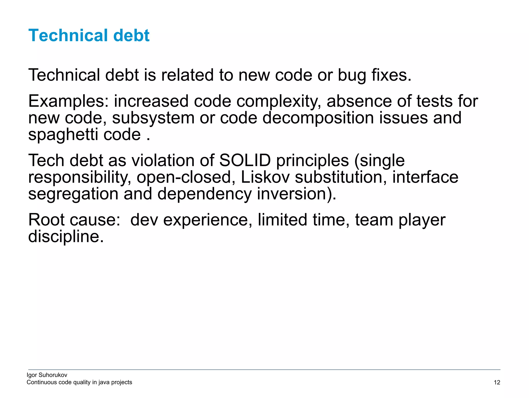 Igor Suhorukov Continuous code quality in java projects Technical debt is related to new code or bug fixes. Examples: increased code complexity, absence of tests for new code, subsystem or code decomposition issues and spaghetti code . Tech debt as violation of SOLID principles (single responsibility, open-closed, Liskov substitution, interface segregation and dependency inversion). Root cause: dev experience, limited time, team player discipline. Technical debt 6/27/19 2010 DB Blue template 12 