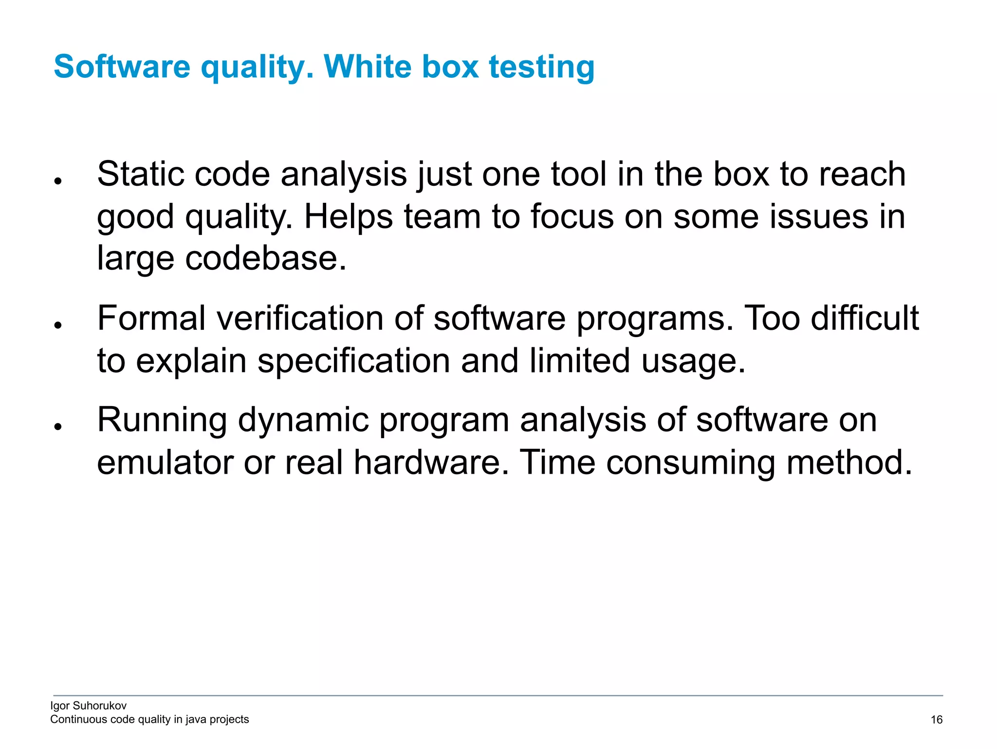 Igor Suhorukov Continuous code quality in java projects ● Static code analysis just one tool in the box to reach good quality. Helps team to focus on some issues in large codebase. ● Formal verification of software programs. Too difficult to explain specification and limited usage. ● Running dynamic program analysis of software on emulator or real hardware. Time consuming method. Software quality. White box testing 6/27/19 2010 DB Blue template 16 
