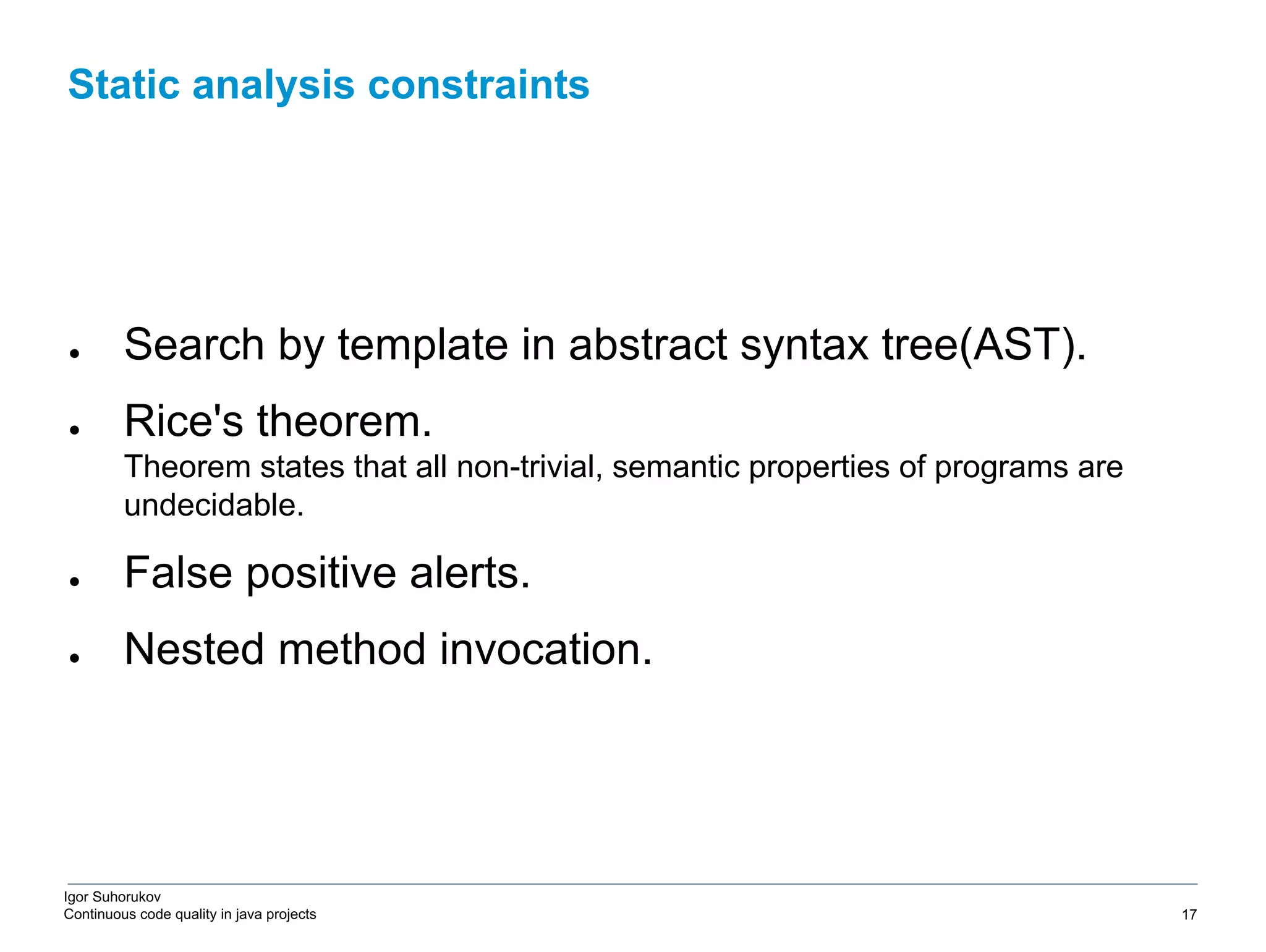 Igor Suhorukov Continuous code quality in java projects ● Search by template in abstract syntax tree(AST). ● Rice's theorem. Theorem states that all non-trivial, semantic properties of programs are undecidable. ● False positive alerts. ● Nested method invocation. Static analysis constraints 6/27/19 2010 DB Blue template 17 
