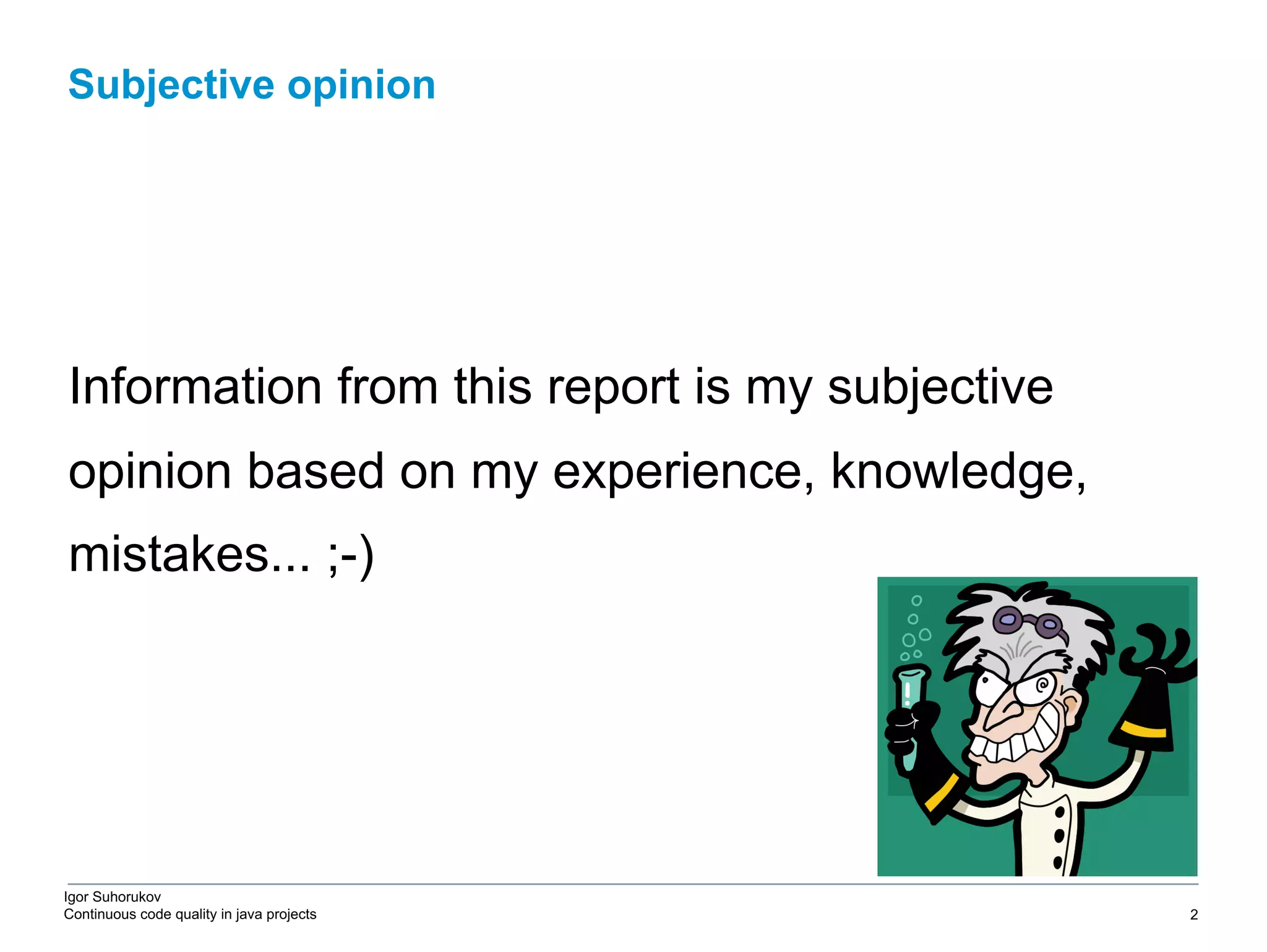 Igor Suhorukov Continuous code quality in java projects Information from this report is my subjective opinion based on my experience, knowledge, mistakes... ;-) Subjective opinion 6/27/19 2010 DB Blue template 2 