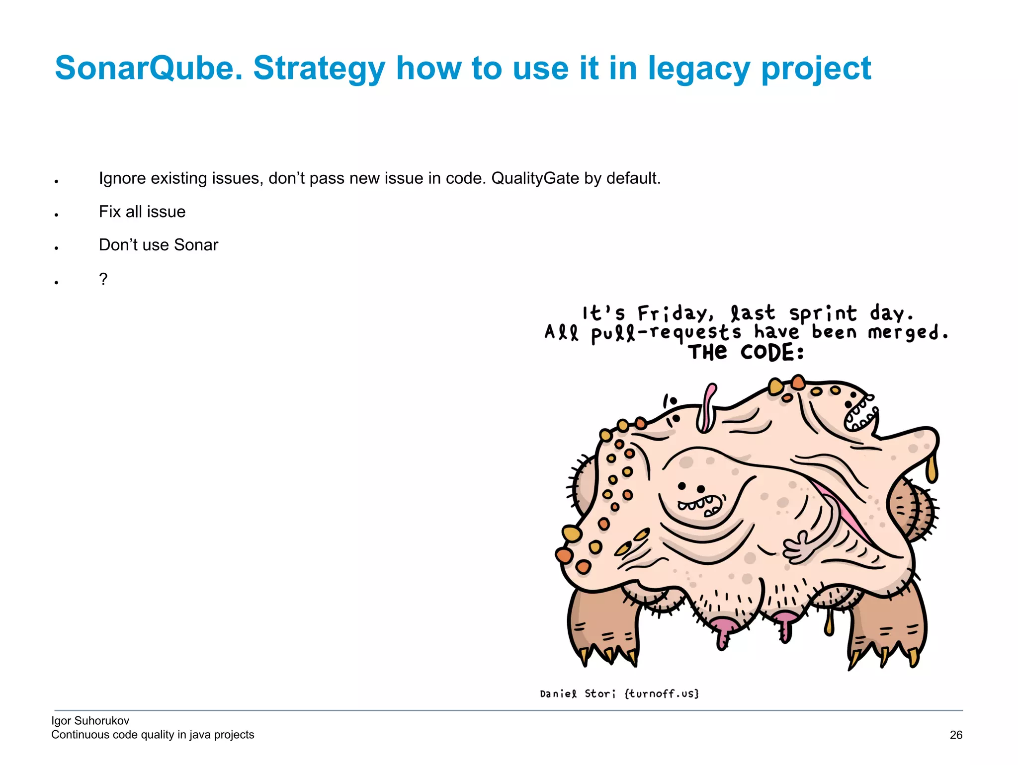 Igor Suhorukov Continuous code quality in java projects SonarQube. Strategy how to use it in legacy project 6/27/19 2010 DB Blue template 26 ● Ignore existing issues, don’t pass new issue in code. QualityGate by default. ● Fix all issue ● Don’t use Sonar ● ? 