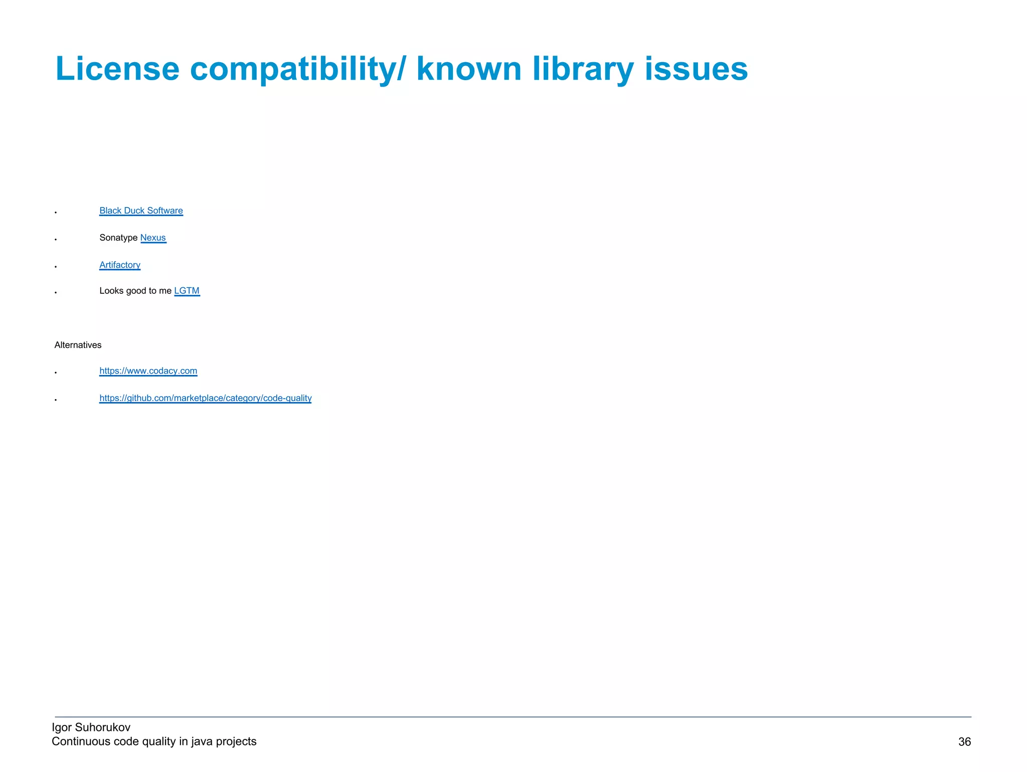 Igor Suhorukov Continuous code quality in java projects ● Black Duck Software ● Sonatype Nexus ● Artifactory ● Looks good to me LGTM Alternatives ● https://www.codacy.com ● https://github.com/marketplace/category/code-quality License compatibility/ known library issues 6/27/19 2010 DB Blue template 36 