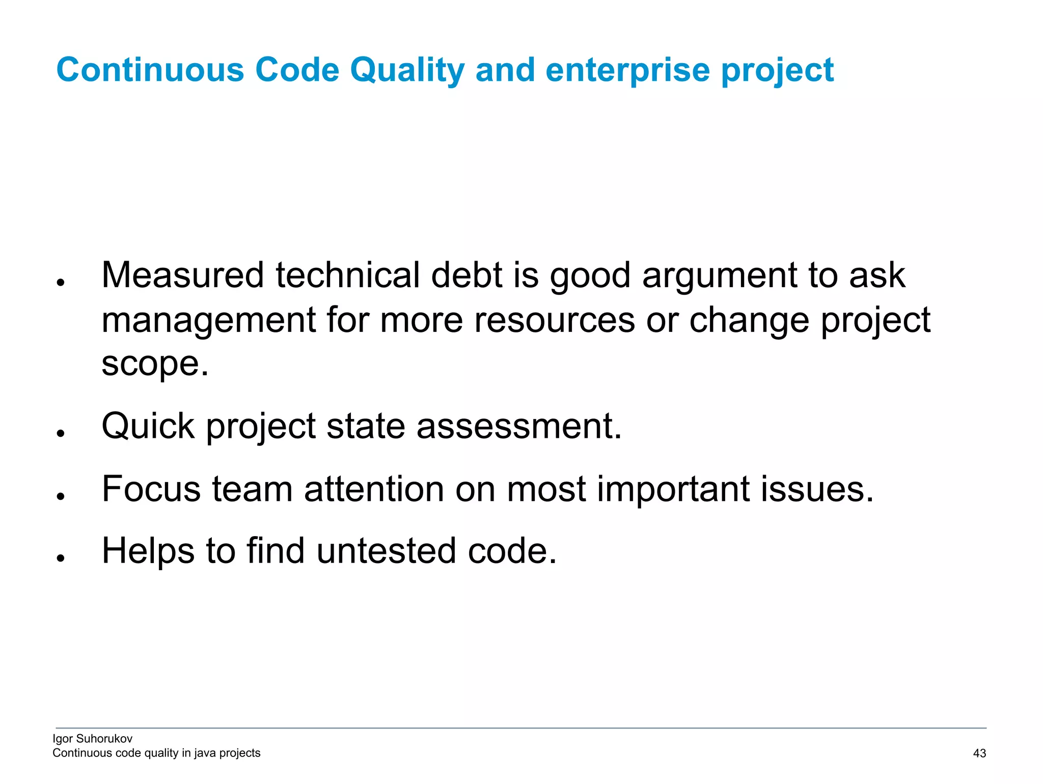 Igor Suhorukov Continuous code quality in java projects ● Measured technical debt is good argument to ask management for more resources or change project scope. ● Quick project state assessment. ● Focus team attention on most important issues. ● Helps to find untested code. Continuous Code Quality and enterprise project 6/27/19 2010 DB Blue template 43 