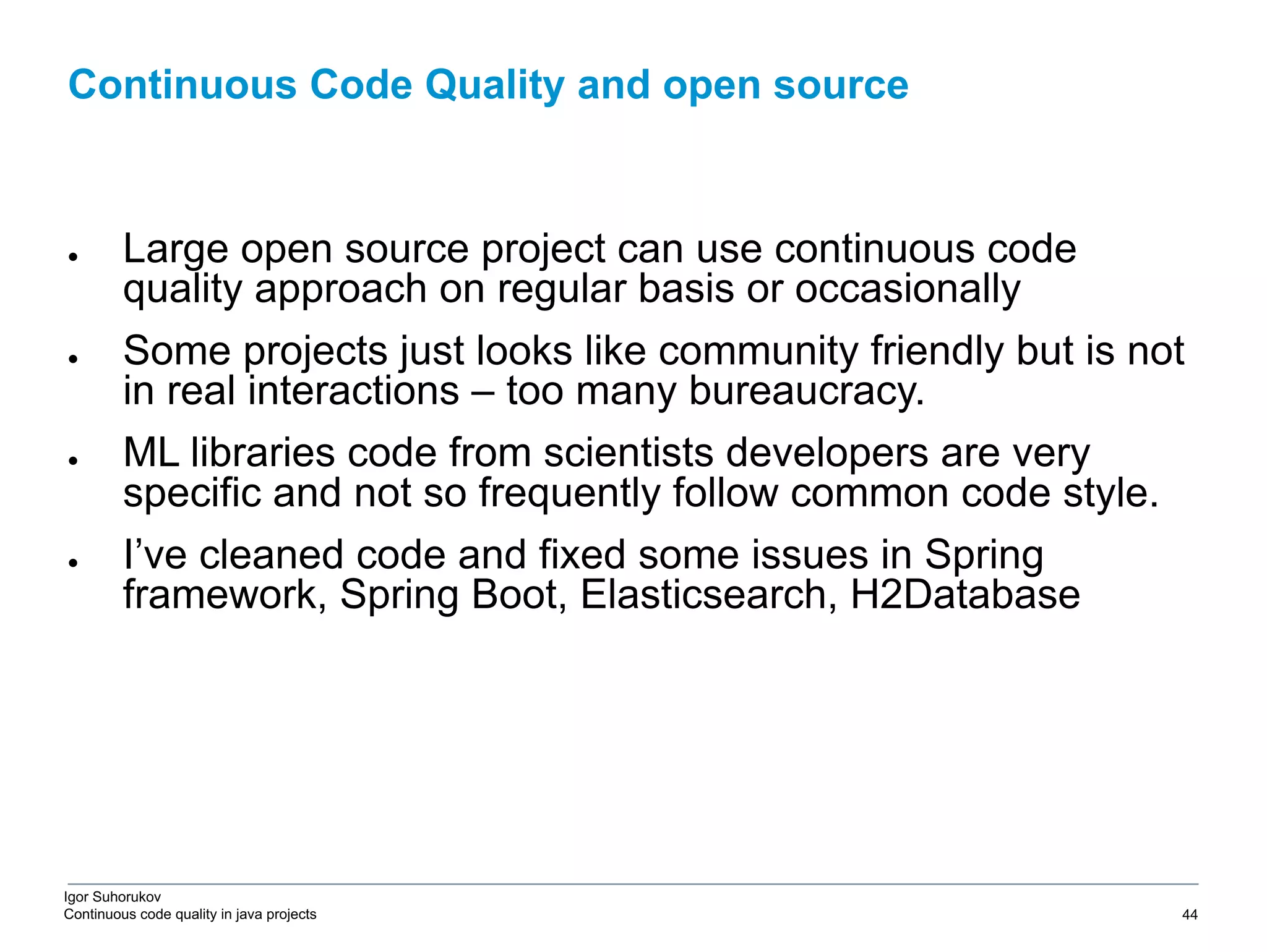 Igor Suhorukov Continuous code quality in java projects ● Large open source project can use continuous code quality approach on regular basis or occasionally ● Some projects just looks like community friendly but is not in real interactions – too many bureaucracy. ● ML libraries code from scientists developers are very specific and not so frequently follow common code style. ● I’ve cleaned code and fixed some issues in Spring framework, Spring Boot, Elasticsearch, H2Database Continuous Code Quality and open source 6/27/19 2010 DB Blue template 44 