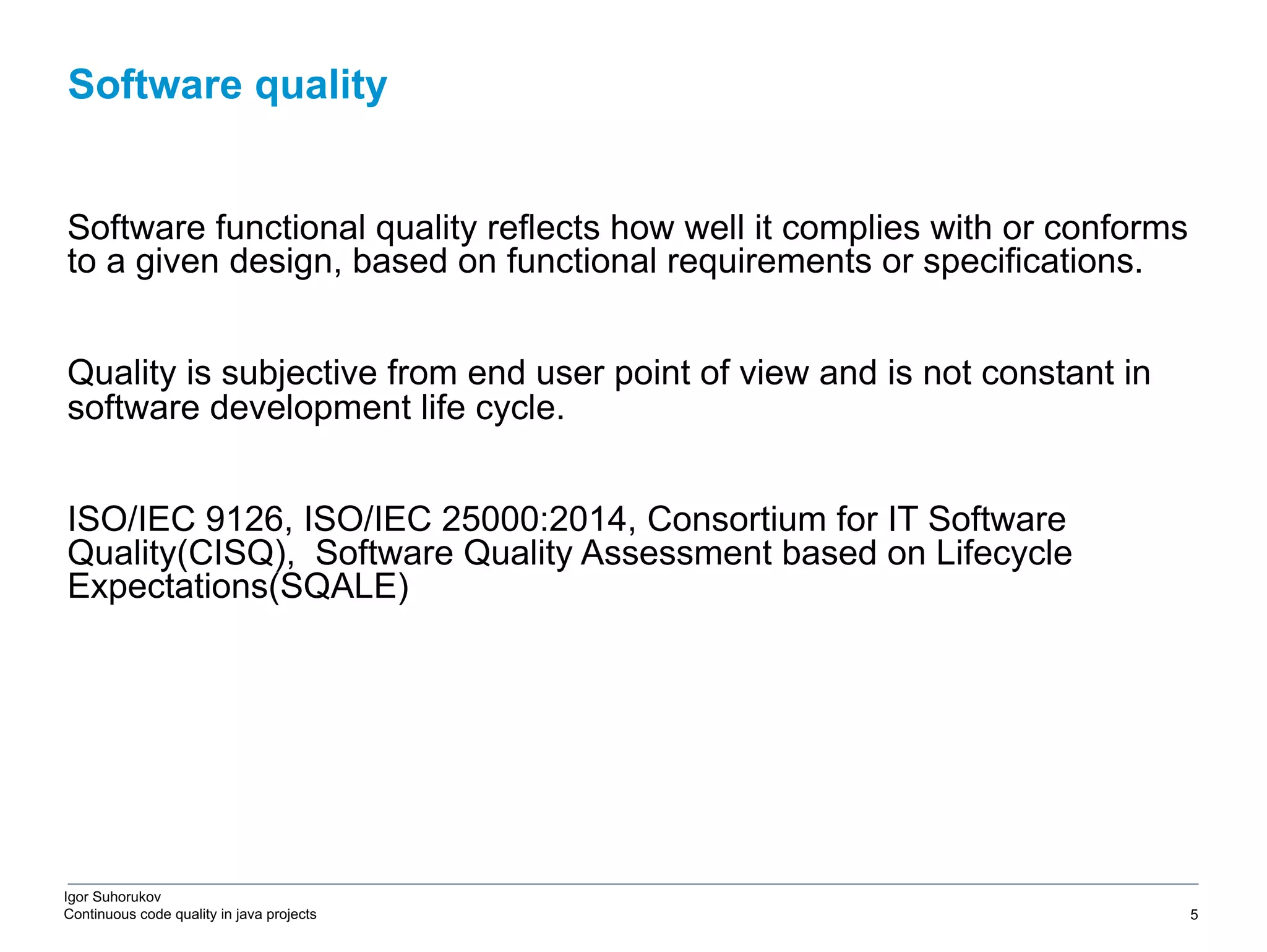 Igor Suhorukov Continuous code quality in java projects Software functional quality reflects how well it complies with or conforms to a given design, based on functional requirements or specifications. Quality is subjective from end user point of view and is not constant in software development life cycle. ISO/IEC 9126, ISO/IEC 25000:2014, Сonsortium for IT Software Quality(CISQ), Software Quality Assessment based on Lifecycle Expectations(SQALE) Software quality 6/27/19 2010 DB Blue template 5 